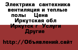 Электрика,,сантехника,вентиляция и теплые полы. › Цена ­ 500 - Иркутская обл., Иркутск г. Услуги » Другие   